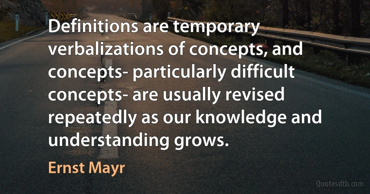 Definitions are temporary verbalizations of concepts, and concepts- particularly difficult concepts- are usually revised repeatedly as our knowledge and understanding grows. (Ernst Mayr)