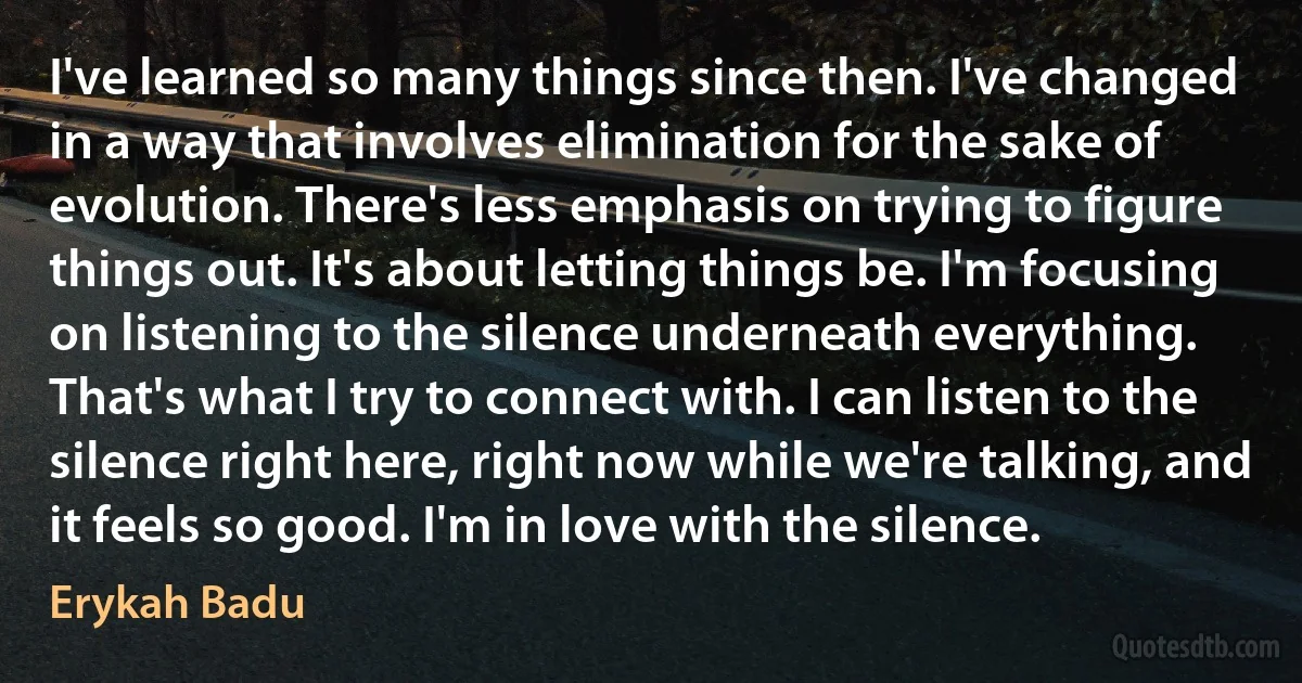 I've learned so many things since then. I've changed in a way that involves elimination for the sake of evolution. There's less emphasis on trying to figure things out. It's about letting things be. I'm focusing on listening to the silence underneath everything. That's what I try to connect with. I can listen to the silence right here, right now while we're talking, and it feels so good. I'm in love with the silence. (Erykah Badu)