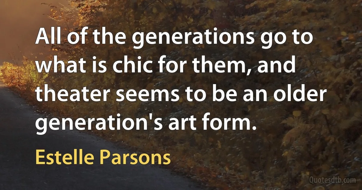 All of the generations go to what is chic for them, and theater seems to be an older generation's art form. (Estelle Parsons)