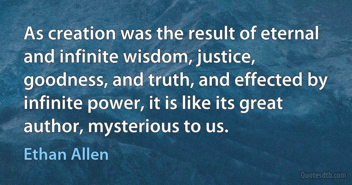 As creation was the result of eternal and infinite wisdom, justice, goodness, and truth, and effected by infinite power, it is like its great author, mysterious to us. (Ethan Allen)