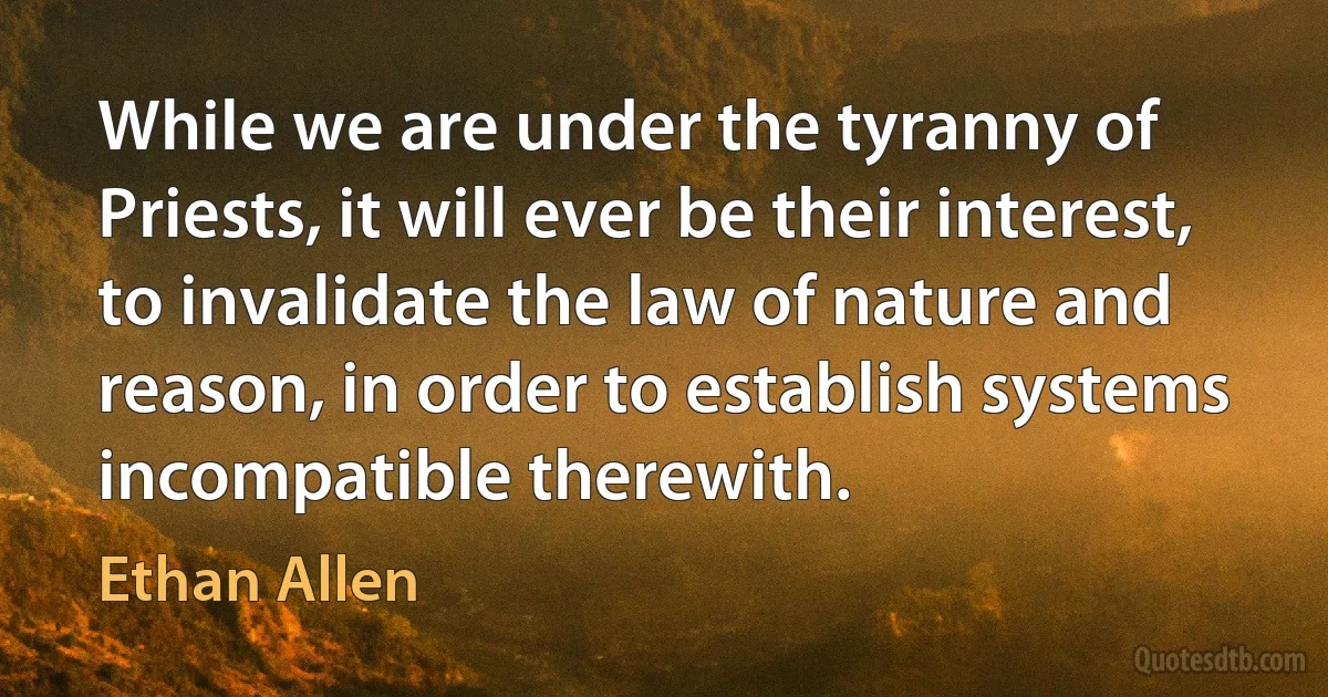 While we are under the tyranny of Priests, it will ever be their interest, to invalidate the law of nature and reason, in order to establish systems incompatible therewith. (Ethan Allen)