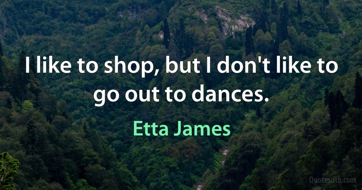 I like to shop, but I don't like to go out to dances. (Etta James)