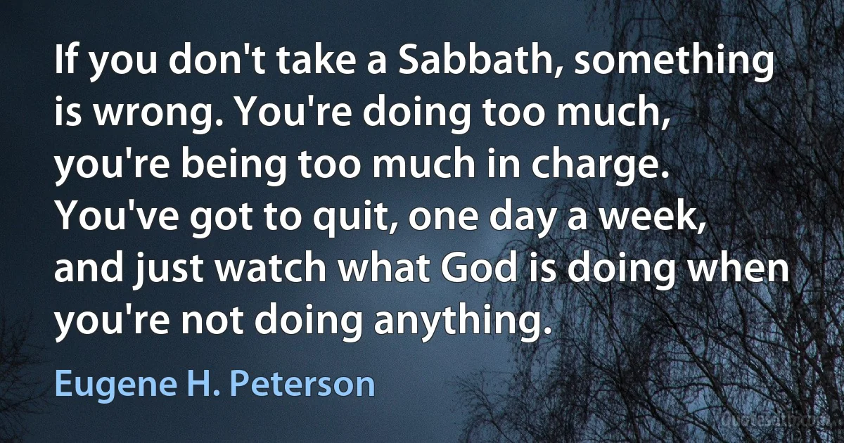 If you don't take a Sabbath, something is wrong. You're doing too much, you're being too much in charge. You've got to quit, one day a week, and just watch what God is doing when you're not doing anything. (Eugene H. Peterson)