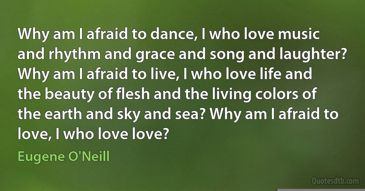 Why am I afraid to dance, I who love music and rhythm and grace and song and laughter? Why am I afraid to live, I who love life and the beauty of flesh and the living colors of the earth and sky and sea? Why am I afraid to love, I who love love? (Eugene O'Neill)