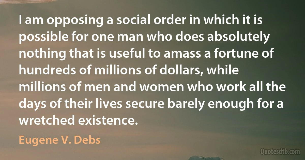 I am opposing a social order in which it is possible for one man who does absolutely nothing that is useful to amass a fortune of hundreds of millions of dollars, while millions of men and women who work all the days of their lives secure barely enough for a wretched existence. (Eugene V. Debs)