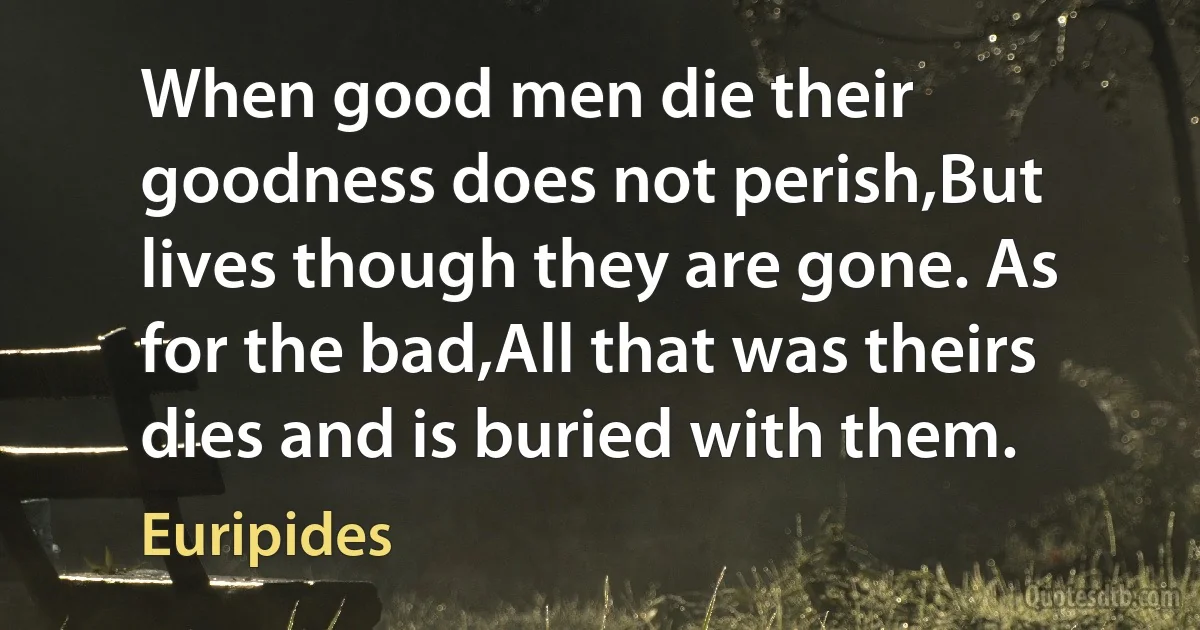 When good men die their goodness does not perish,But lives though they are gone. As for the bad,All that was theirs dies and is buried with them. (Euripides)