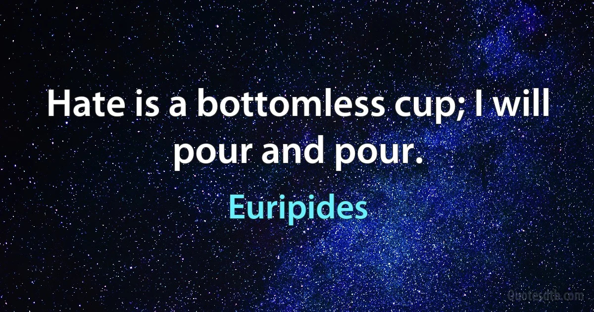 Hate is a bottomless cup; I will pour and pour. (Euripides)