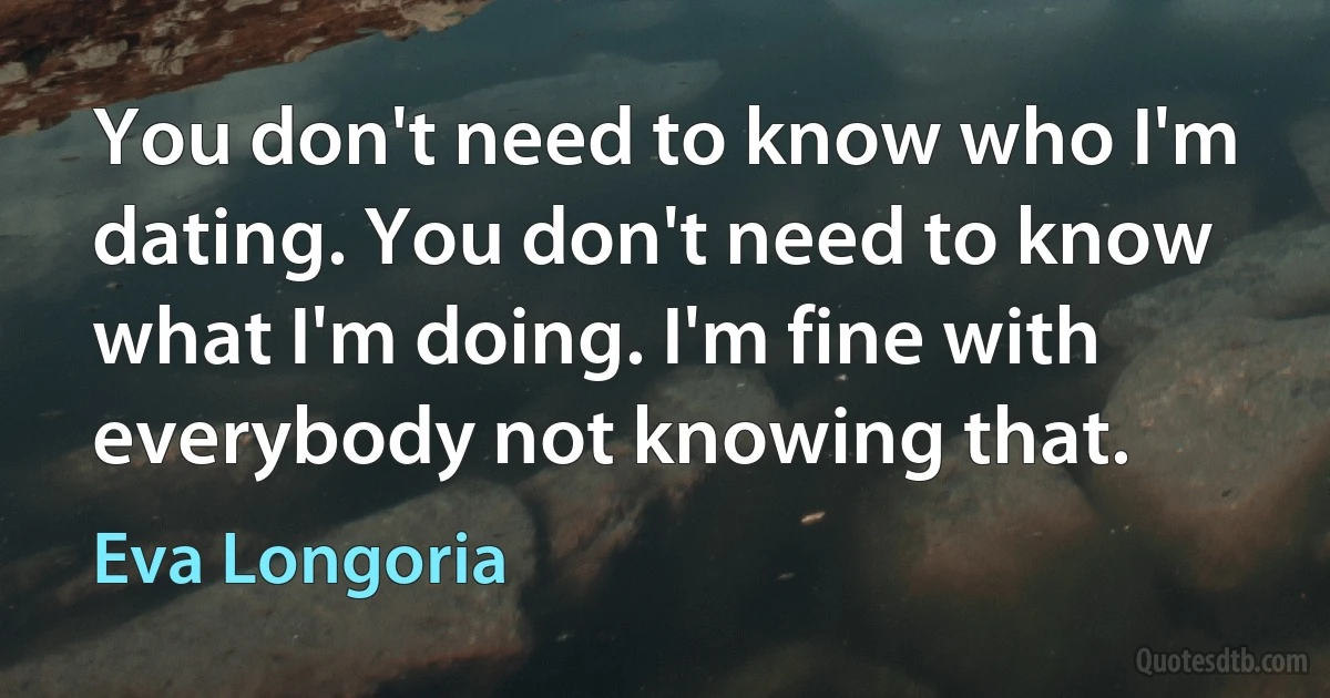 You don't need to know who I'm dating. You don't need to know what I'm doing. I'm fine with everybody not knowing that. (Eva Longoria)