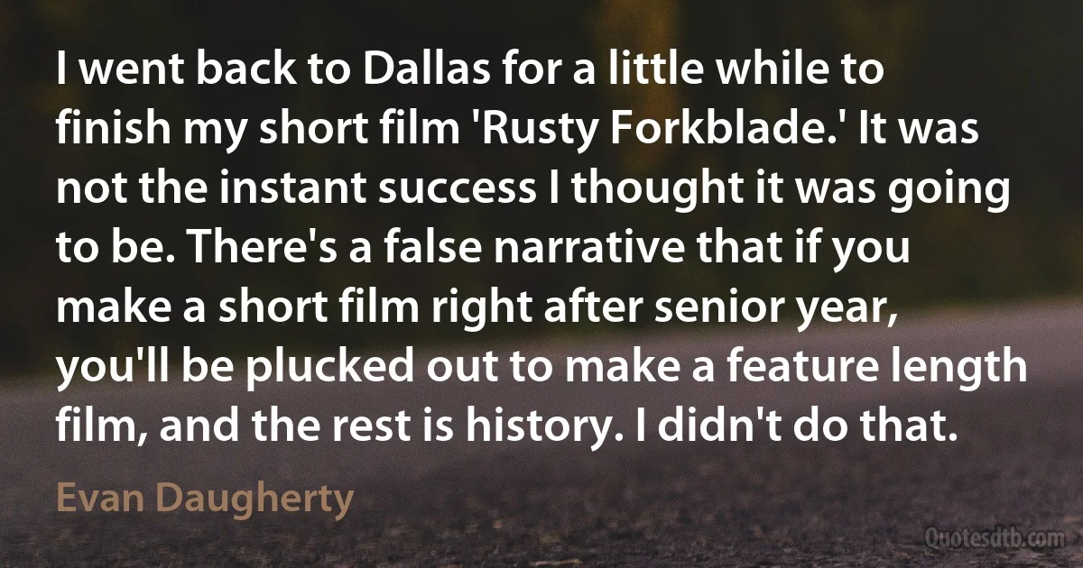 I went back to Dallas for a little while to finish my short film 'Rusty Forkblade.' It was not the instant success I thought it was going to be. There's a false narrative that if you make a short film right after senior year, you'll be plucked out to make a feature length film, and the rest is history. I didn't do that. (Evan Daugherty)