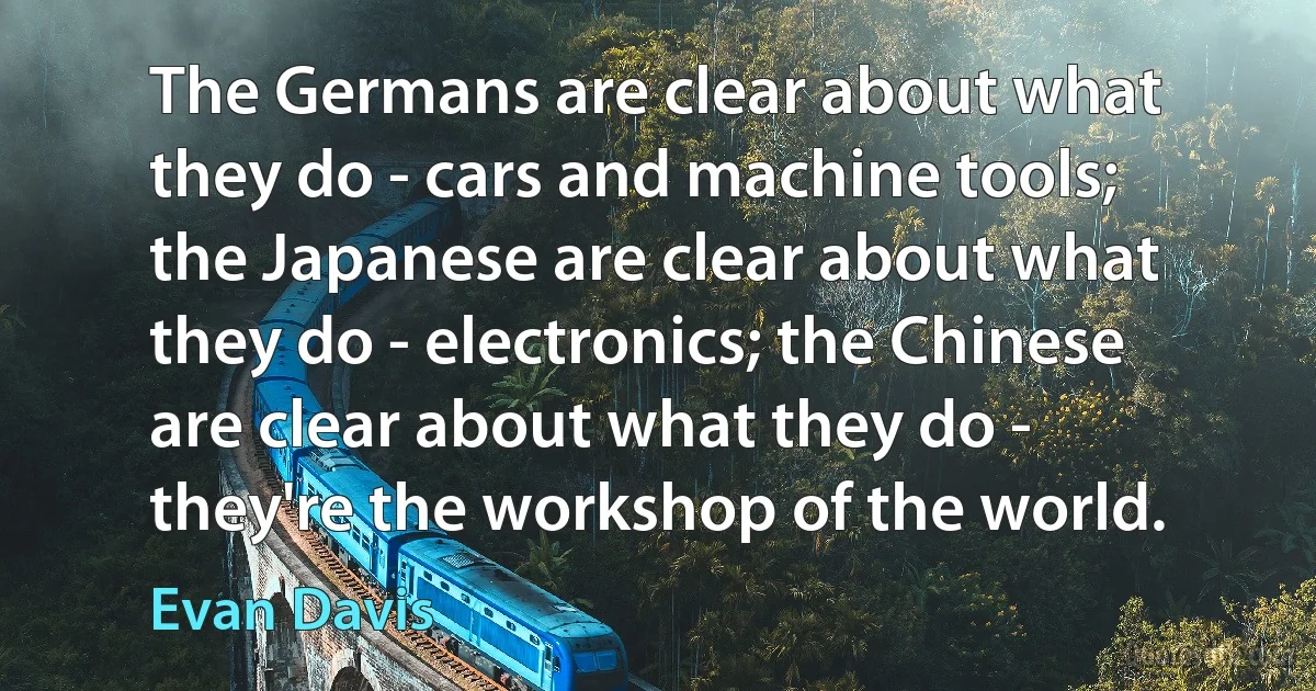 The Germans are clear about what they do - cars and machine tools; the Japanese are clear about what they do - electronics; the Chinese are clear about what they do - they're the workshop of the world. (Evan Davis)