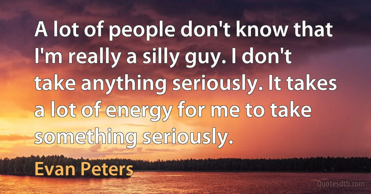 A lot of people don't know that I'm really a silly guy. I don't take anything seriously. It takes a lot of energy for me to take something seriously. (Evan Peters)