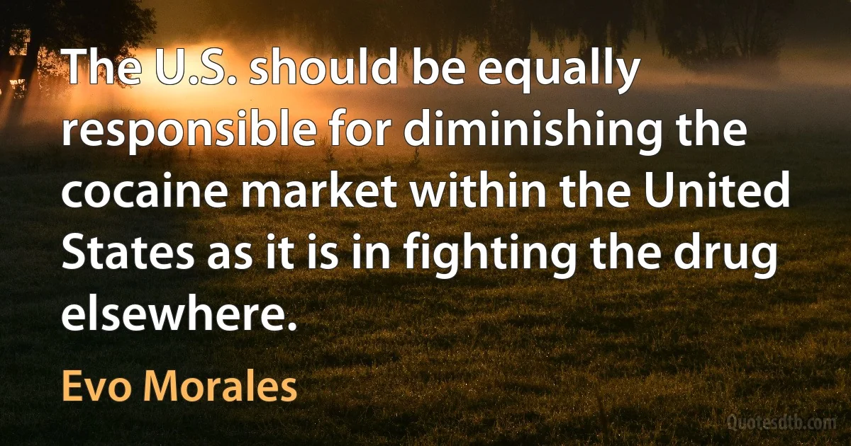 The U.S. should be equally responsible for diminishing the cocaine market within the United States as it is in fighting the drug elsewhere. (Evo Morales)