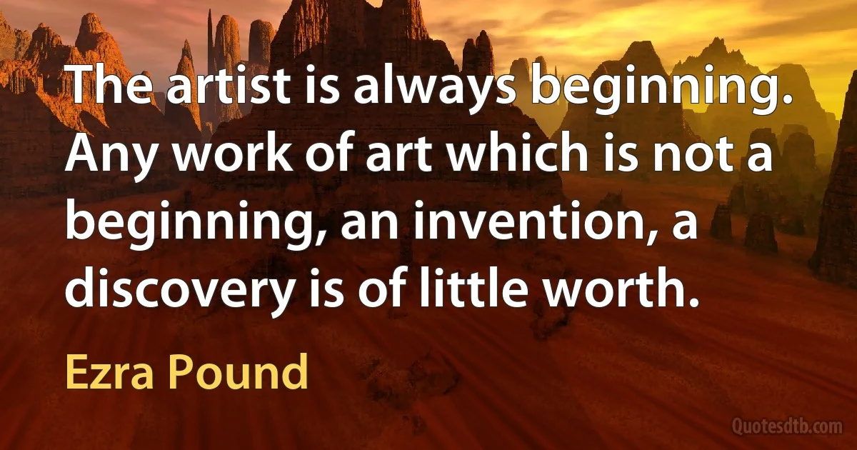 The artist is always beginning. Any work of art which is not a beginning, an invention, a discovery is of little worth. (Ezra Pound)