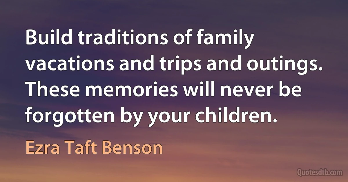 Build traditions of family vacations and trips and outings. These memories will never be forgotten by your children. (Ezra Taft Benson)