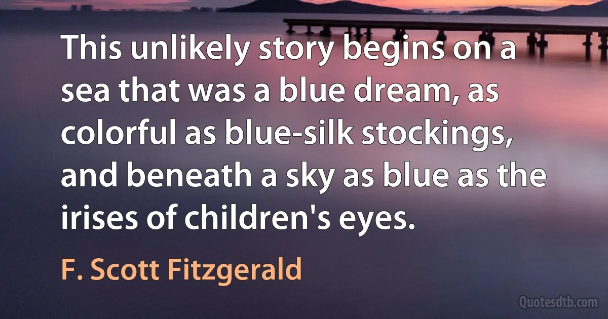 This unlikely story begins on a sea that was a blue dream, as colorful as blue-silk stockings, and beneath a sky as blue as the irises of children's eyes. (F. Scott Fitzgerald)