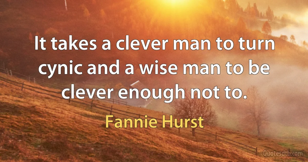 It takes a clever man to turn cynic and a wise man to be clever enough not to. (Fannie Hurst)