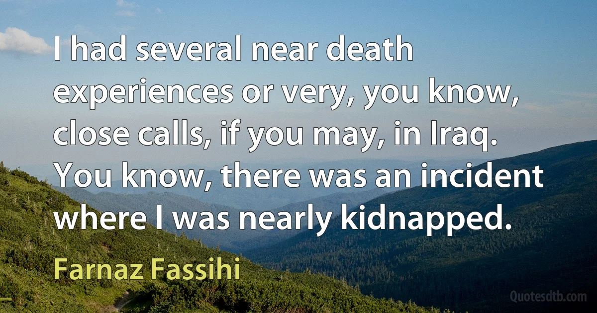 I had several near death experiences or very, you know, close calls, if you may, in Iraq. You know, there was an incident where I was nearly kidnapped. (Farnaz Fassihi)