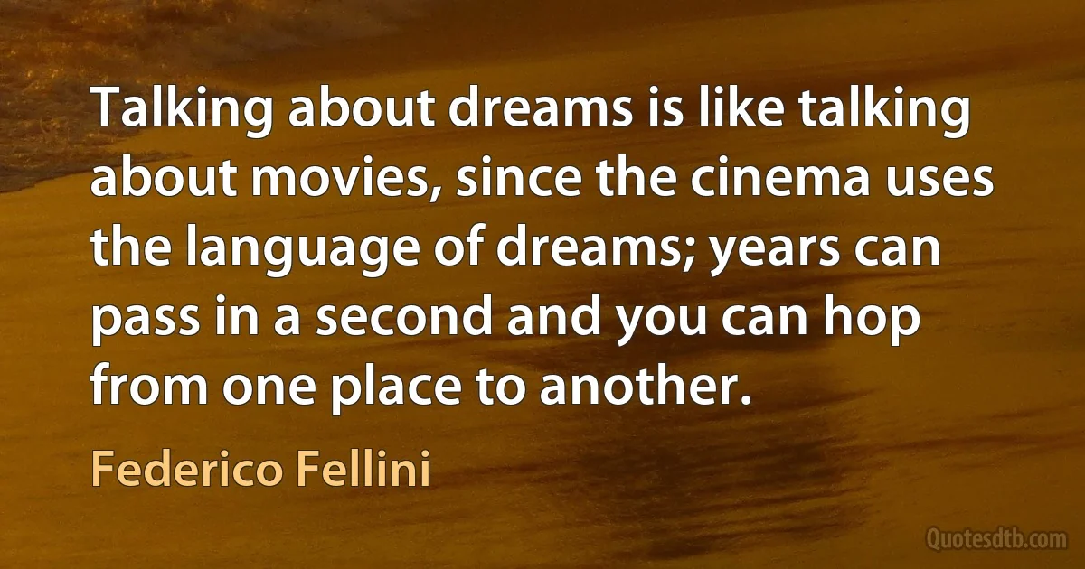 Talking about dreams is like talking about movies, since the cinema uses the language of dreams; years can pass in a second and you can hop from one place to another. (Federico Fellini)