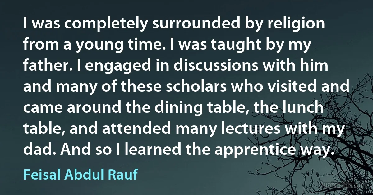 I was completely surrounded by religion from a young time. I was taught by my father. I engaged in discussions with him and many of these scholars who visited and came around the dining table, the lunch table, and attended many lectures with my dad. And so I learned the apprentice way. (Feisal Abdul Rauf)