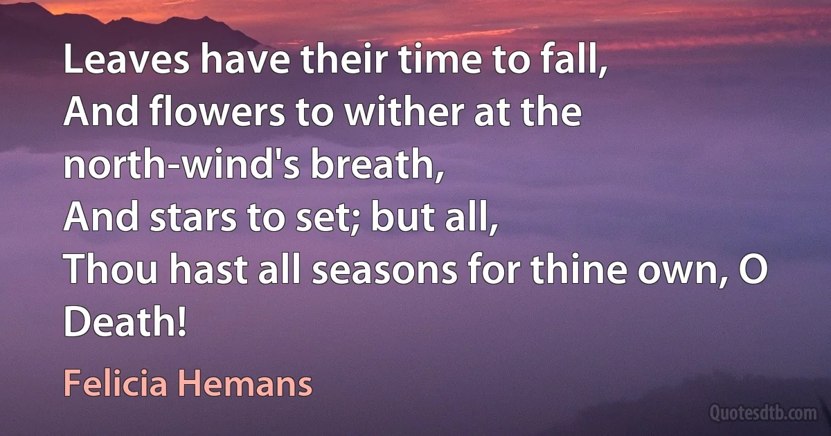 Leaves have their time to fall,
And flowers to wither at the north-wind's breath,
And stars to set; but all,
Thou hast all seasons for thine own, O Death! (Felicia Hemans)