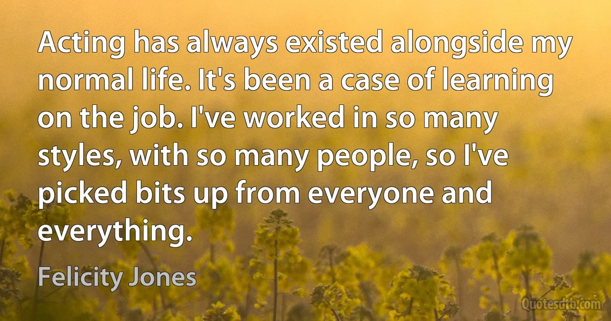 Acting has always existed alongside my normal life. It's been a case of learning on the job. I've worked in so many styles, with so many people, so I've picked bits up from everyone and everything. (Felicity Jones)