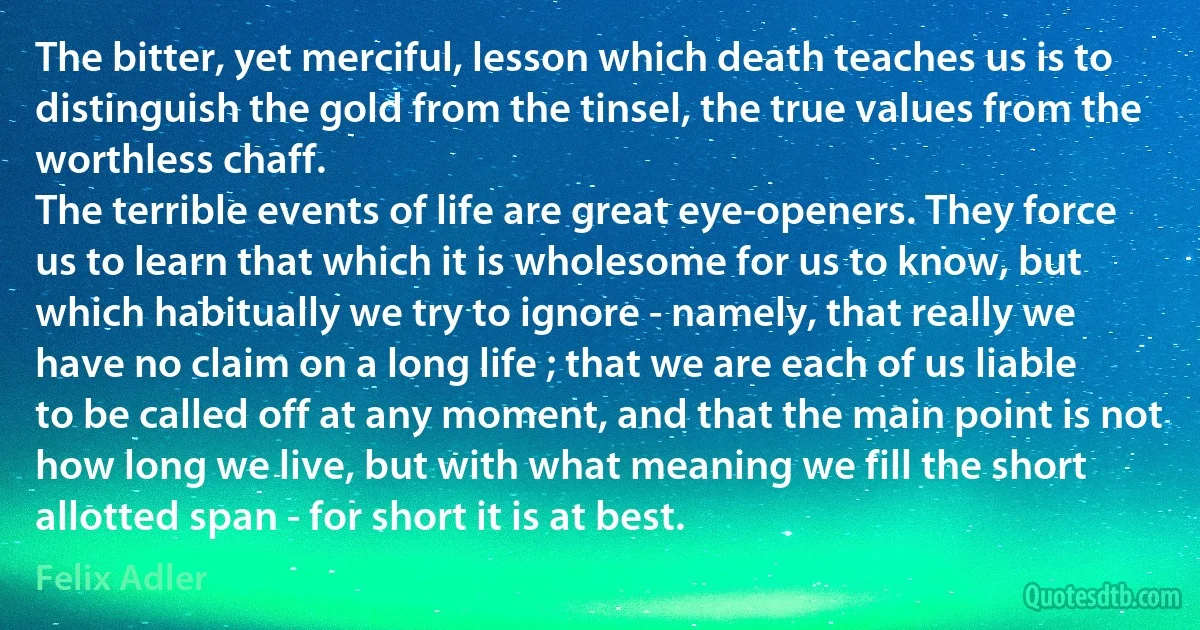 The bitter, yet merciful, lesson which death teaches us is to distinguish the gold from the tinsel, the true values from the worthless chaff.
The terrible events of life are great eye-openers. They force us to learn that which it is wholesome for us to know, but which habitually we try to ignore - namely, that really we have no claim on a long life ; that we are each of us liable to be called off at any moment, and that the main point is not how long we live, but with what meaning we fill the short allotted span - for short it is at best. (Felix Adler)