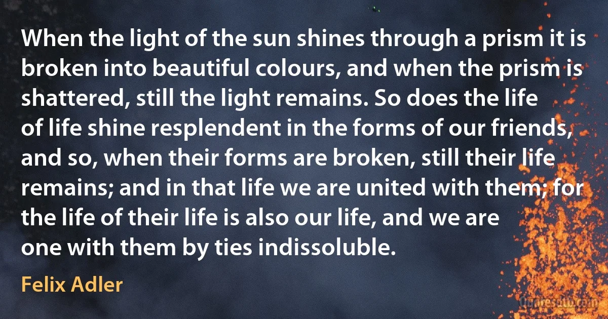 When the light of the sun shines through a prism it is broken into beautiful colours, and when the prism is shattered, still the light remains. So does the life of life shine resplendent in the forms of our friends, and so, when their forms are broken, still their life remains; and in that life we are united with them; for the life of their life is also our life, and we are one with them by ties indissoluble. (Felix Adler)