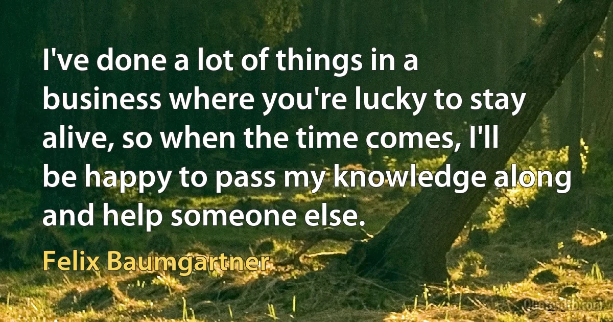 I've done a lot of things in a business where you're lucky to stay alive, so when the time comes, I'll be happy to pass my knowledge along and help someone else. (Felix Baumgartner)