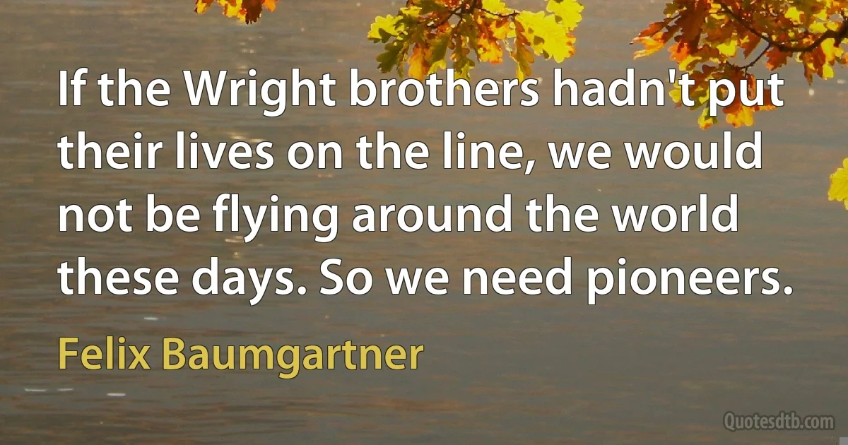 If the Wright brothers hadn't put their lives on the line, we would not be flying around the world these days. So we need pioneers. (Felix Baumgartner)