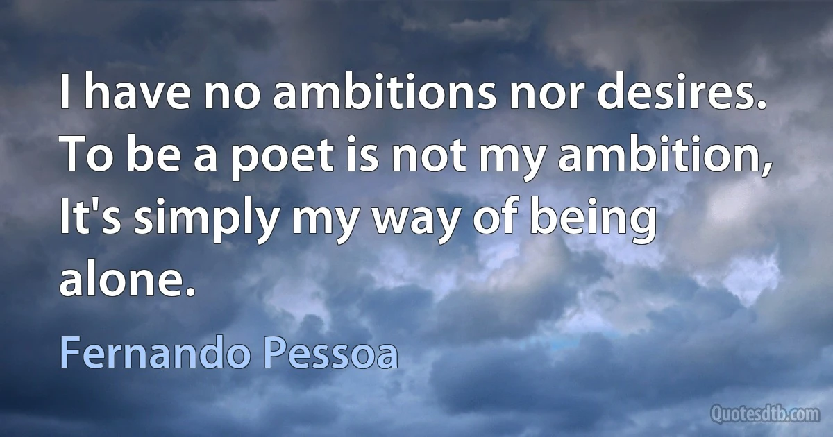 I have no ambitions nor desires.
To be a poet is not my ambition,
It's simply my way of being alone. (Fernando Pessoa)