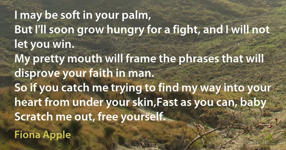 I may be soft in your palm,
But I'll soon grow hungry for a fight, and I will not let you win.
My pretty mouth will frame the phrases that will disprove your faith in man.
So if you catch me trying to find my way into your heart from under your skin,Fast as you can, baby
Scratch me out, free yourself. (Fiona Apple)