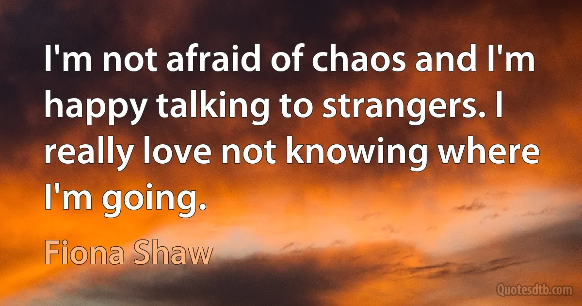 I'm not afraid of chaos and I'm happy talking to strangers. I really love not knowing where I'm going. (Fiona Shaw)