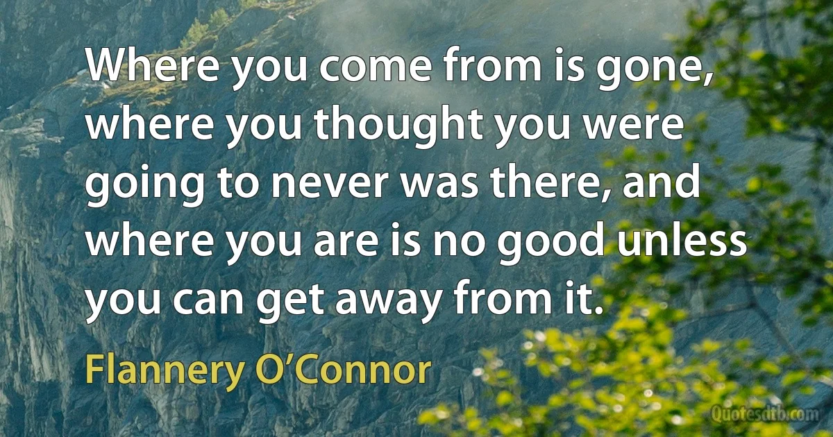 Where you come from is gone, where you thought you were going to never was there, and where you are is no good unless you can get away from it. (Flannery O’Connor)