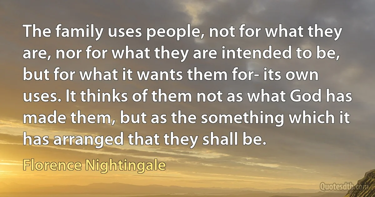 The family uses people, not for what they are, nor for what they are intended to be, but for what it wants them for- its own uses. It thinks of them not as what God has made them, but as the something which it has arranged that they shall be. (Florence Nightingale)