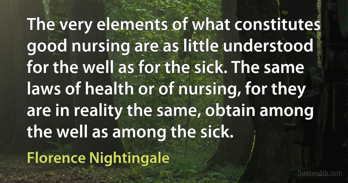 The very elements of what constitutes good nursing are as little understood for the well as for the sick. The same laws of health or of nursing, for they are in reality the same, obtain among the well as among the sick. (Florence Nightingale)