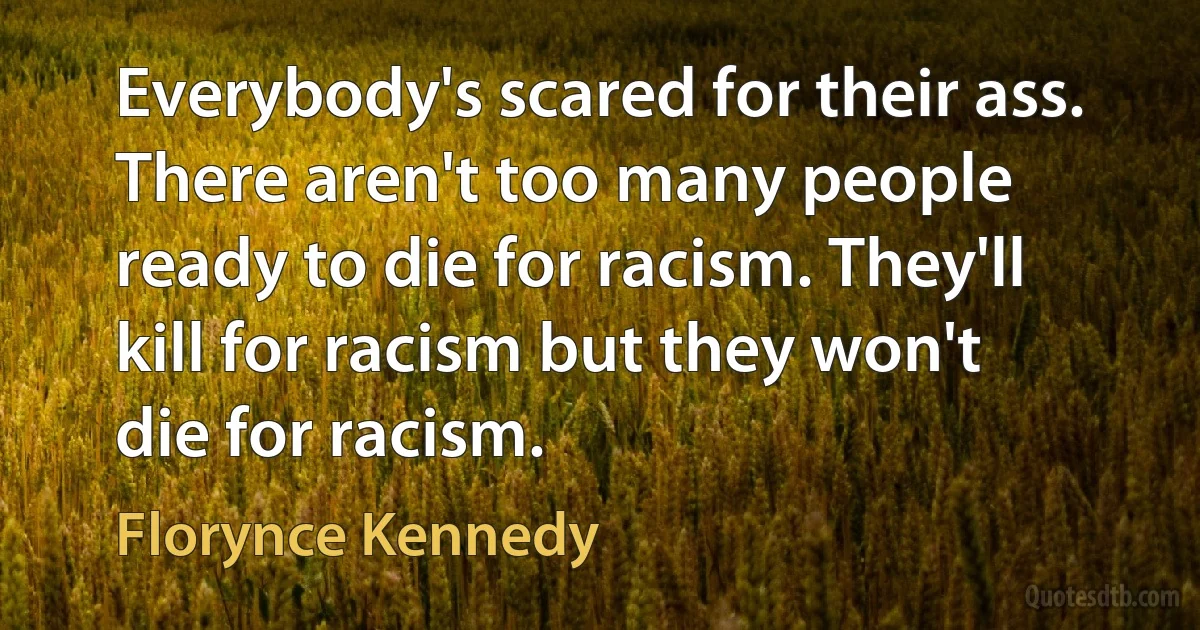 Everybody's scared for their ass. There aren't too many people ready to die for racism. They'll kill for racism but they won't die for racism. (Florynce Kennedy)