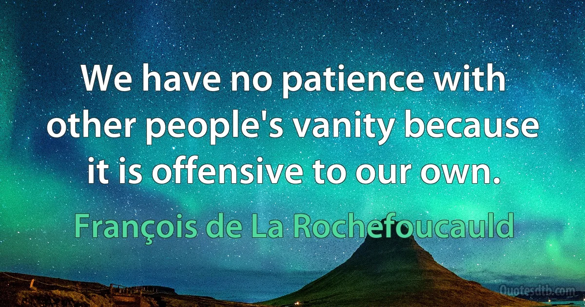 We have no patience with other people's vanity because it is offensive to our own. (François de La Rochefoucauld)