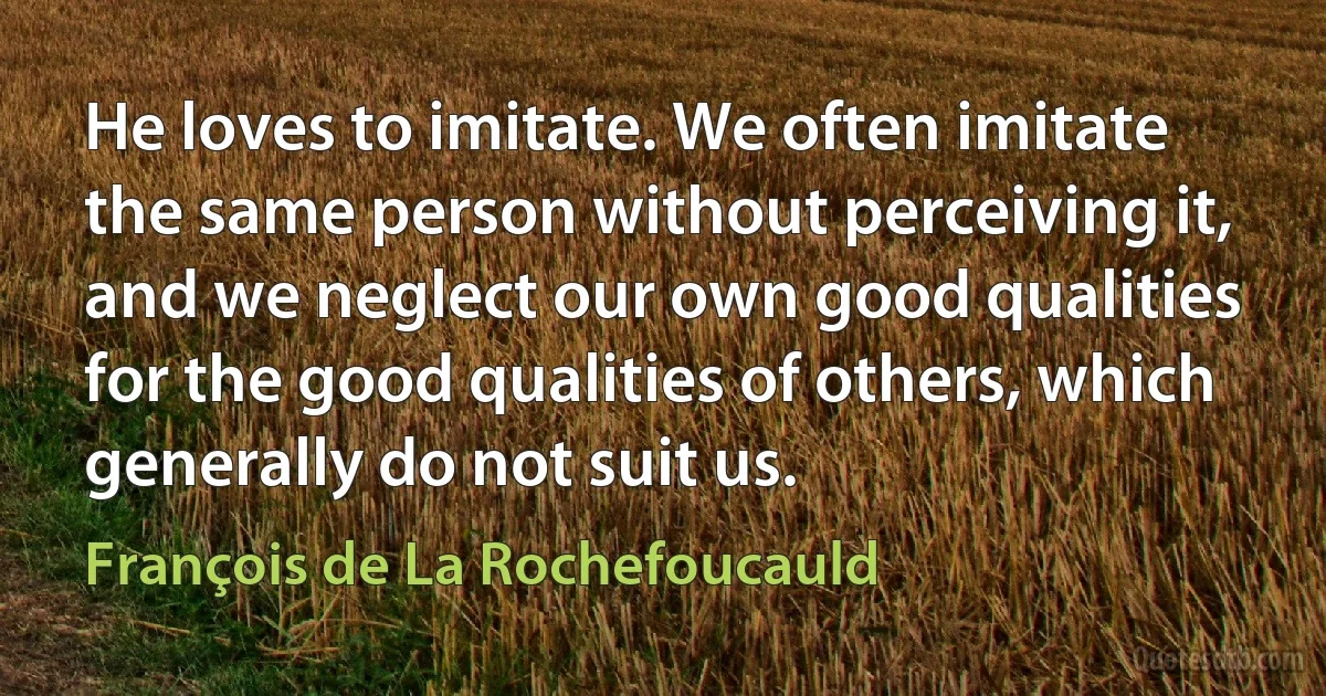 He loves to imitate. We often imitate the same person without perceiving it, and we neglect our own good qualities for the good qualities of others, which generally do not suit us. (François de La Rochefoucauld)