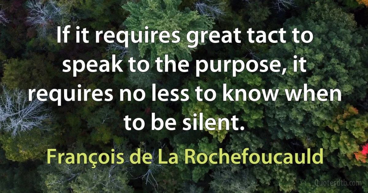 If it requires great tact to speak to the purpose, it requires no less to know when to be silent. (François de La Rochefoucauld)