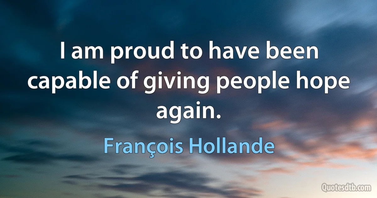 I am proud to have been capable of giving people hope again. (François Hollande)