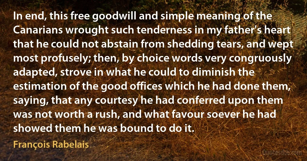 In end, this free goodwill and simple meaning of the Canarians wrought such tenderness in my father's heart that he could not abstain from shedding tears, and wept most profusely; then, by choice words very congruously adapted, strove in what he could to diminish the estimation of the good offices which he had done them, saying, that any courtesy he had conferred upon them was not worth a rush, and what favour soever he had showed them he was bound to do it. (François Rabelais)