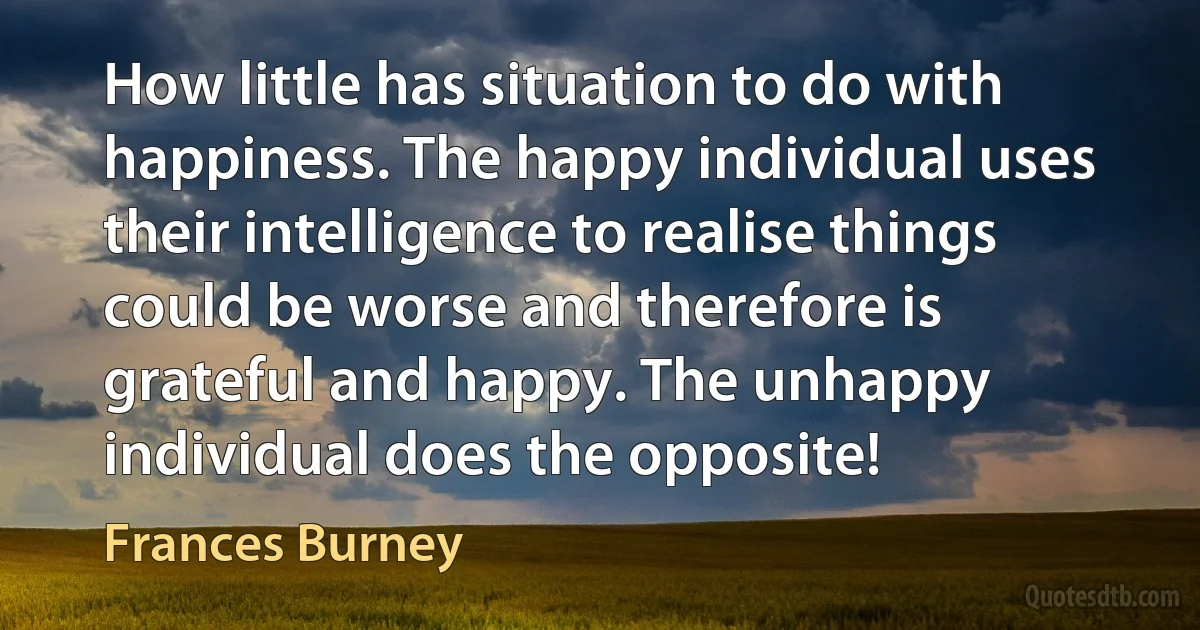 How little has situation to do with happiness. The happy individual uses their intelligence to realise things could be worse and therefore is grateful and happy. The unhappy individual does the opposite! (Frances Burney)