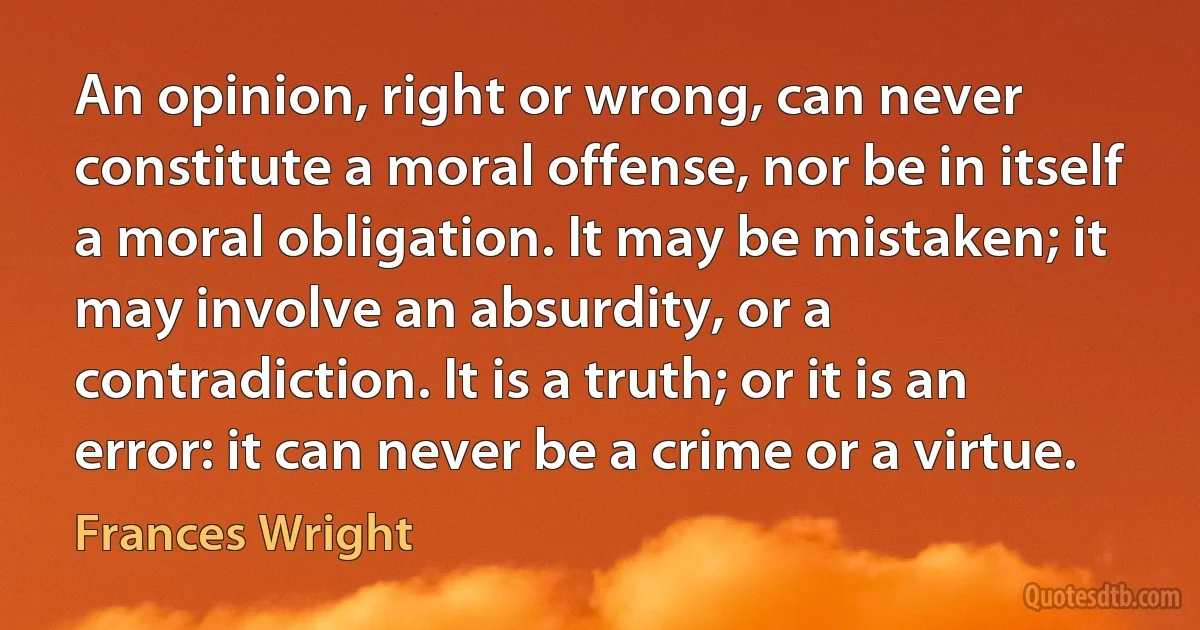 An opinion, right or wrong, can never constitute a moral offense, nor be in itself a moral obligation. It may be mistaken; it may involve an absurdity, or a contradiction. It is a truth; or it is an error: it can never be a crime or a virtue. (Frances Wright)