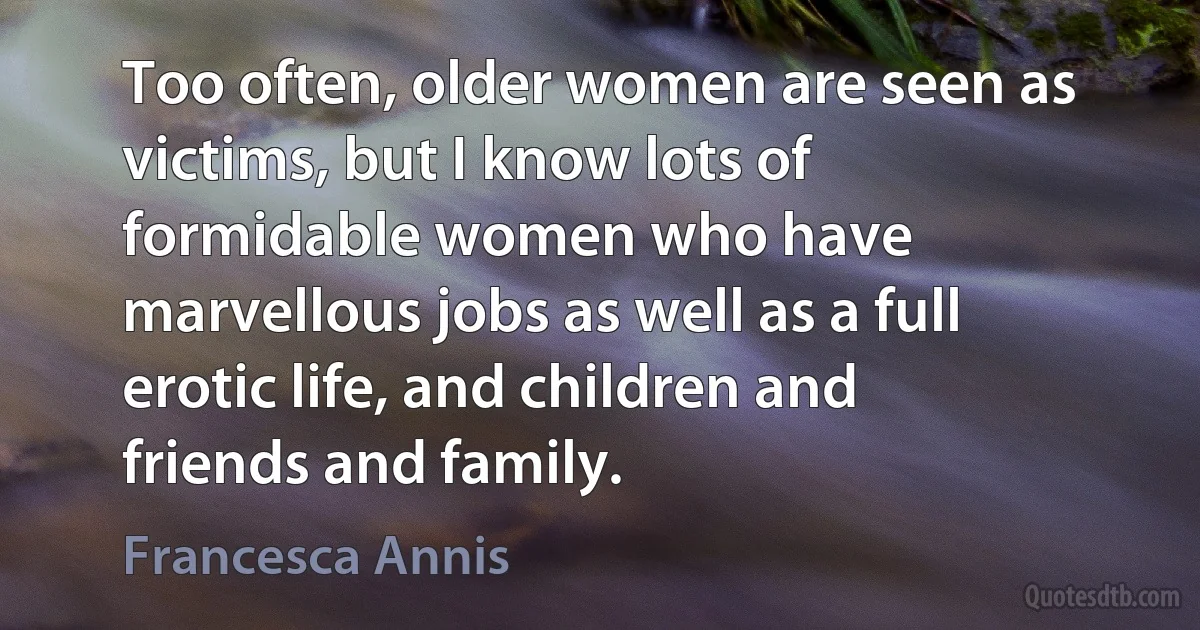 Too often, older women are seen as victims, but I know lots of formidable women who have marvellous jobs as well as a full erotic life, and children and friends and family. (Francesca Annis)