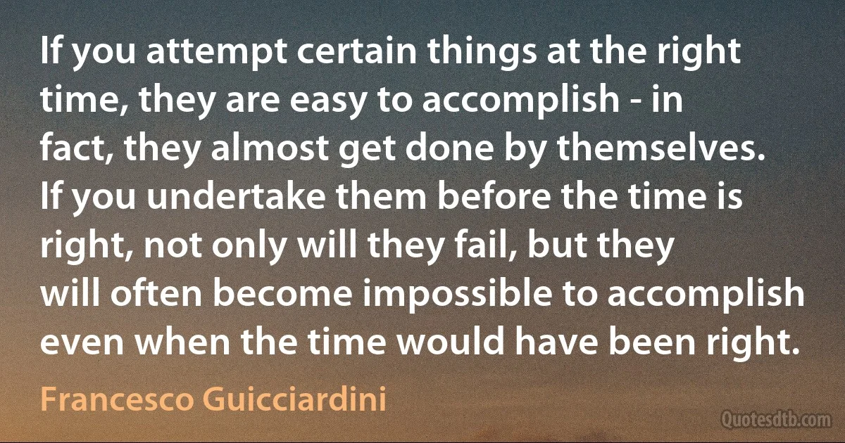 If you attempt certain things at the right time, they are easy to accomplish - in fact, they almost get done by themselves. If you undertake them before the time is right, not only will they fail, but they will often become impossible to accomplish even when the time would have been right. (Francesco Guicciardini)