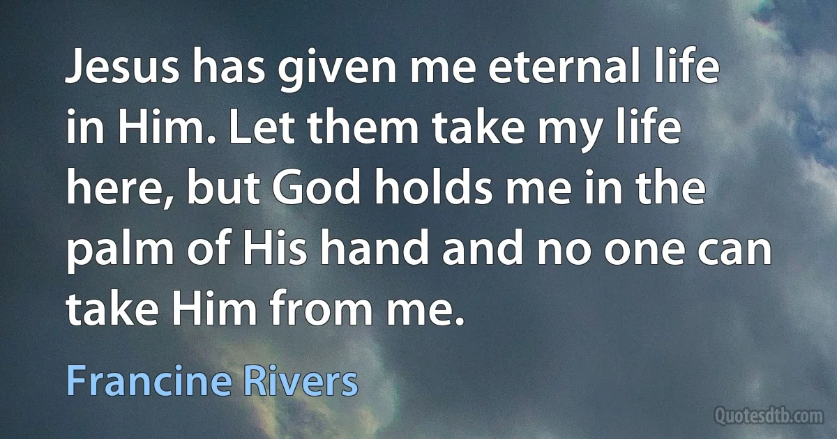 Jesus has given me eternal life in Him. Let them take my life here, but God holds me in the palm of His hand and no one can take Him from me. (Francine Rivers)