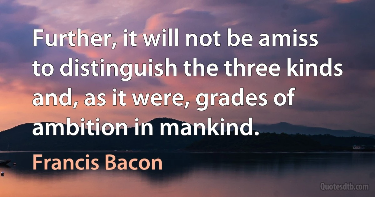 Further, it will not be amiss to distinguish the three kinds and, as it were, grades of ambition in mankind. (Francis Bacon)