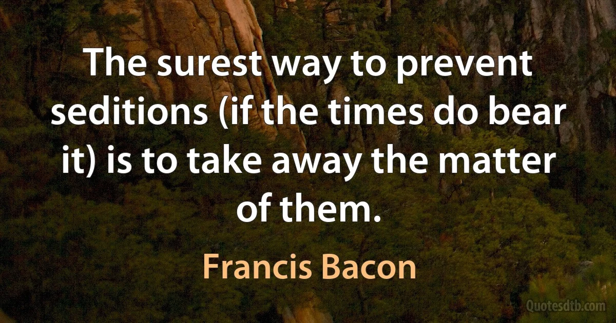 The surest way to prevent seditions (if the times do bear it) is to take away the matter of them. (Francis Bacon)