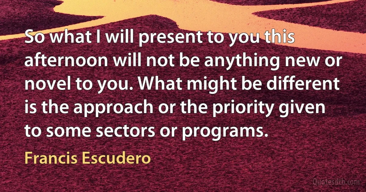 So what I will present to you this afternoon will not be anything new or novel to you. What might be different is the approach or the priority given to some sectors or programs. (Francis Escudero)