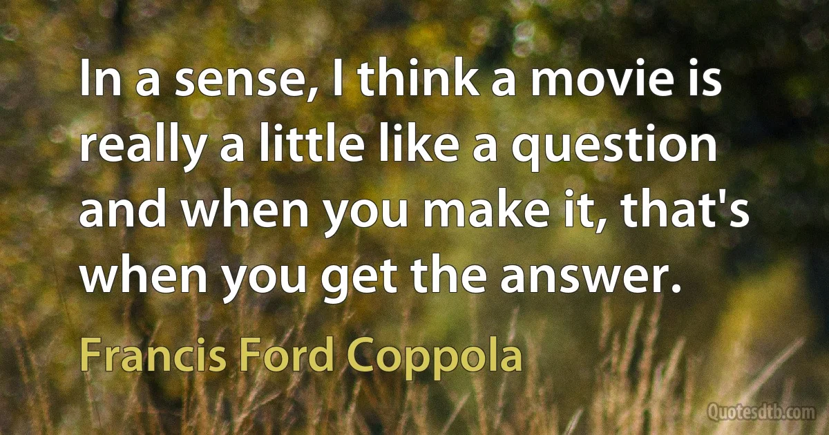 In a sense, I think a movie is really a little like a question and when you make it, that's when you get the answer. (Francis Ford Coppola)